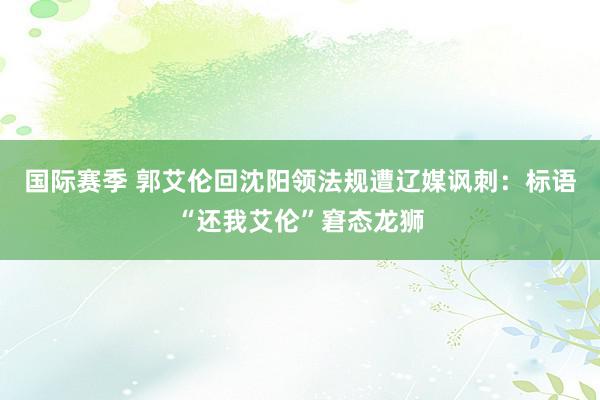 国际赛季 郭艾伦回沈阳领法规遭辽媒讽刺：标语“还我艾伦”窘态龙狮