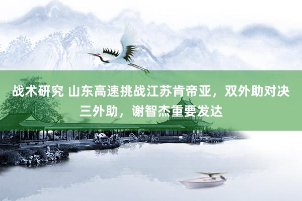 战术研究 山东高速挑战江苏肯帝亚，双外助对决三外助，谢智杰重要发达