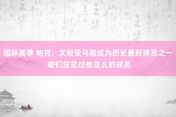 国际赛季 帕克：文班亚马能成为历史最好球员之一 咱们没见过他这么的球员