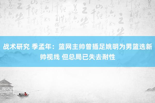 战术研究 季孟年：篮网主帅曾插足姚明为男篮选新帅视线 但总局已失去耐性