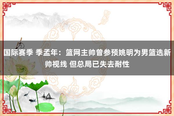 国际赛季 季孟年：篮网主帅曾参预姚明为男篮选新帅视线 但总局已失去耐性