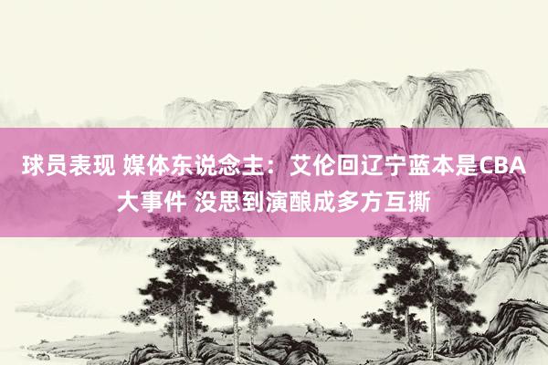 球员表现 媒体东说念主：艾伦回辽宁蓝本是CBA大事件 没思到演酿成多方互撕