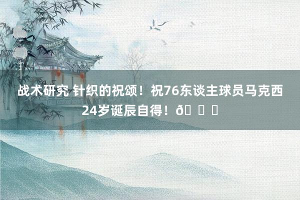 战术研究 针织的祝颂！祝76东谈主球员马克西24岁诞辰自得！🎂