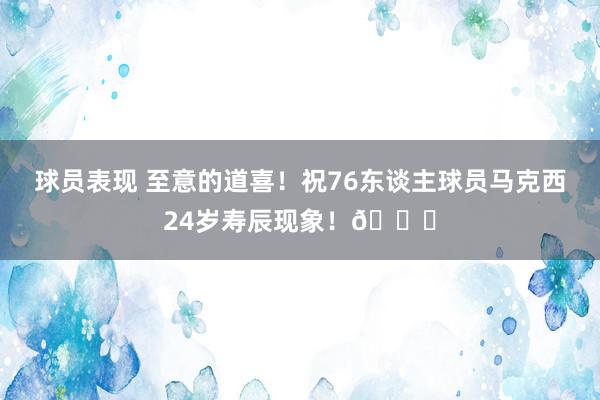 球员表现 至意的道喜！祝76东谈主球员马克西24岁寿辰现象！🎂