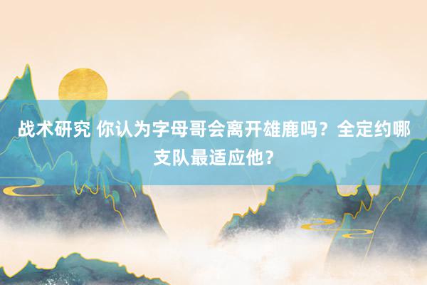 战术研究 你认为字母哥会离开雄鹿吗？全定约哪支队最适应他？