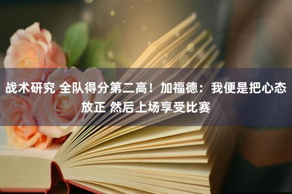 战术研究 全队得分第二高！加福德：我便是把心态放正 然后上场享受比赛