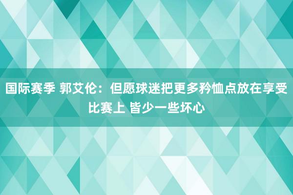 国际赛季 郭艾伦：但愿球迷把更多矜恤点放在享受比赛上 皆少一些坏心