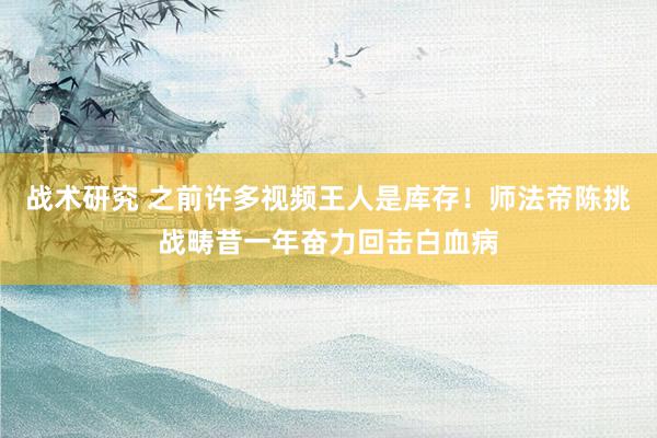 战术研究 之前许多视频王人是库存！师法帝陈挑战畴昔一年奋力回击白血病