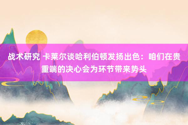 战术研究 卡莱尔谈哈利伯顿发扬出色：咱们在贵重端的决心会为环节带来势头