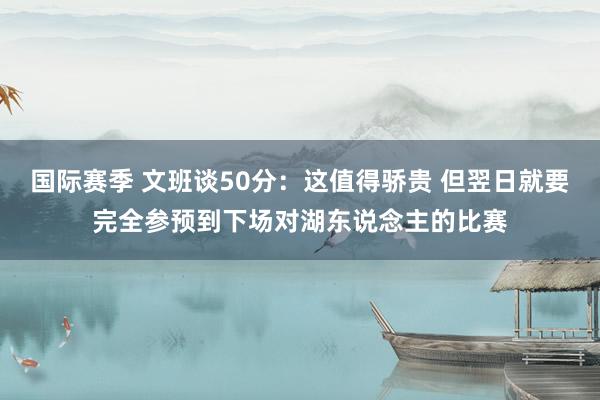 国际赛季 文班谈50分：这值得骄贵 但翌日就要完全参预到下场对湖东说念主的比赛