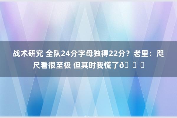 战术研究 全队24分字母独得22分？老里：咫尺看很至极 但其时我慌了😟