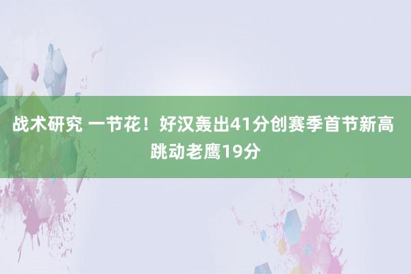 战术研究 一节花！好汉轰出41分创赛季首节新高 跳动老鹰19分