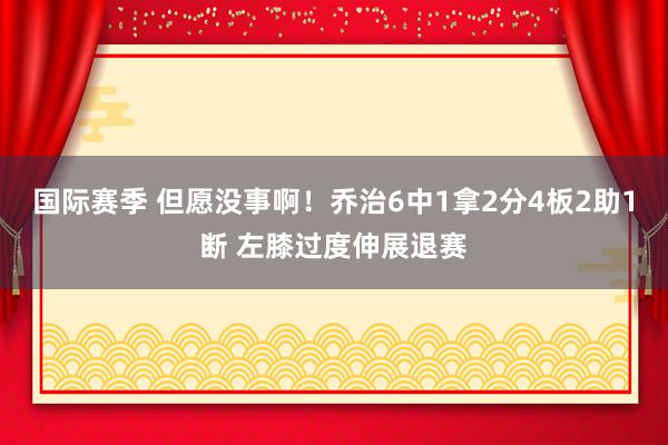 国际赛季 但愿没事啊！乔治6中1拿2分4板2助1断 左膝过度伸展退赛