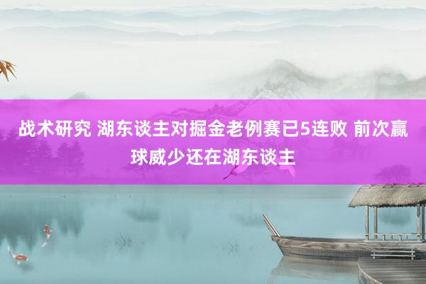 战术研究 湖东谈主对掘金老例赛已5连败 前次赢球威少还在湖东谈主