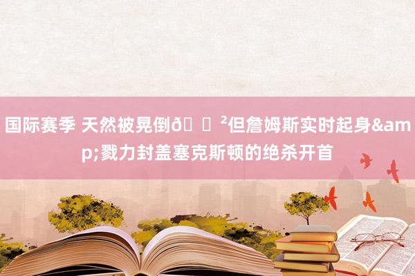 国际赛季 天然被晃倒😲但詹姆斯实时起身&戮力封盖塞克斯顿的绝杀开首