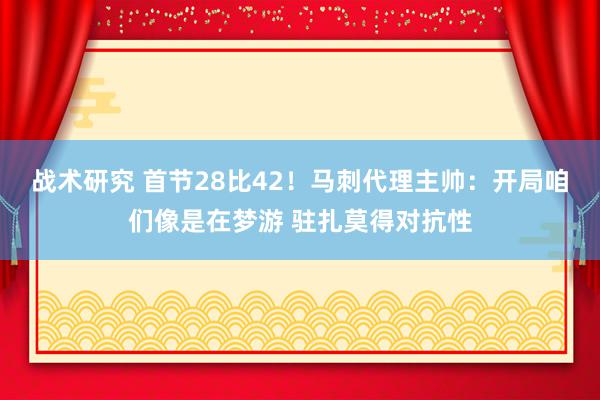 战术研究 首节28比42！马刺代理主帅：开局咱们像是在梦游 驻扎莫得对抗性