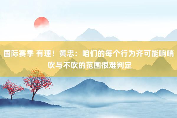 国际赛季 有理！黄忠：咱们的每个行为齐可能响哨 吹与不吹的范围很难判定