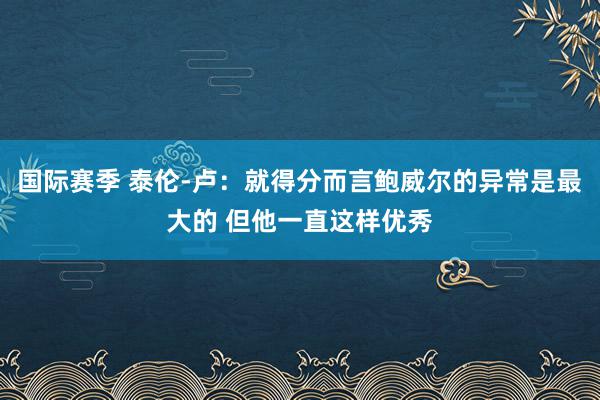 国际赛季 泰伦-卢：就得分而言鲍威尔的异常是最大的 但他一直这样优秀