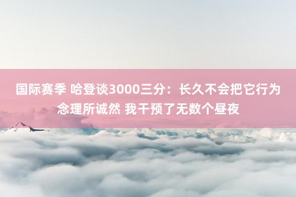 国际赛季 哈登谈3000三分：长久不会把它行为念理所诚然 我干预了无数个昼夜