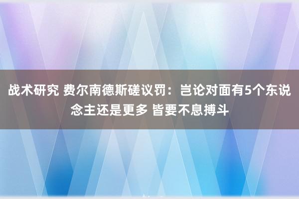 战术研究 费尔南德斯磋议罚：岂论对面有5个东说念主还是更多 皆要不息搏斗