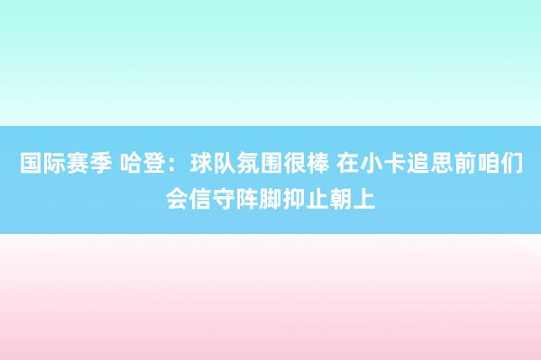 国际赛季 哈登：球队氛围很棒 在小卡追思前咱们会信守阵脚抑止朝上