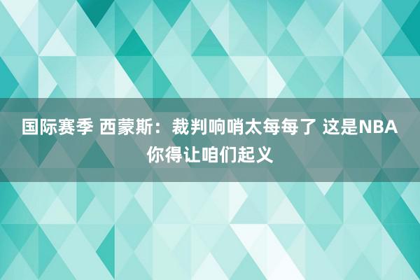 国际赛季 西蒙斯：裁判响哨太每每了 这是NBA你得让咱们起义