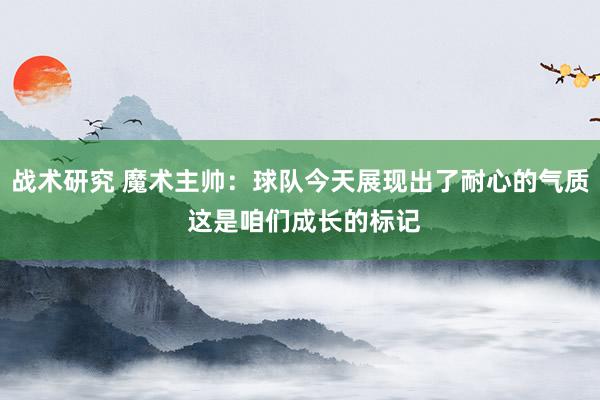 战术研究 魔术主帅：球队今天展现出了耐心的气质 这是咱们成长的标记