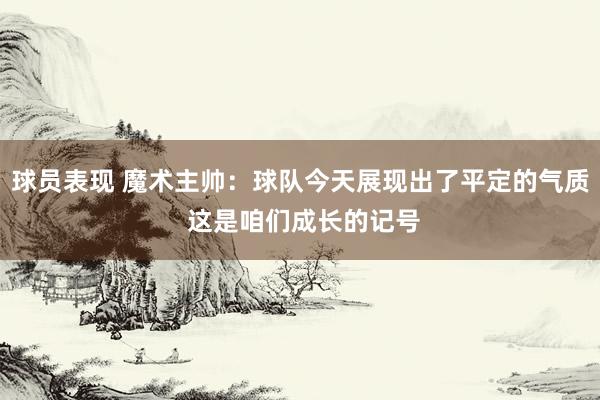 球员表现 魔术主帅：球队今天展现出了平定的气质 这是咱们成长的记号