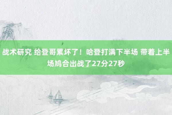 战术研究 给登哥累坏了！哈登打满下半场 带着上半场鸠合出战了27分27秒