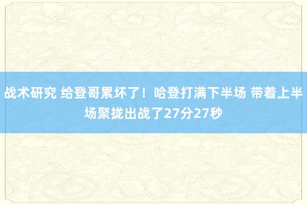 战术研究 给登哥累坏了！哈登打满下半场 带着上半场聚拢出战了27分27秒