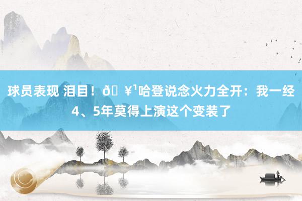 球员表现 泪目！🥹哈登说念火力全开：我一经4、5年莫得上演这个变装了