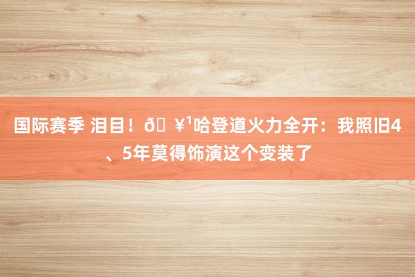 国际赛季 泪目！🥹哈登道火力全开：我照旧4、5年莫得饰演这个变装了