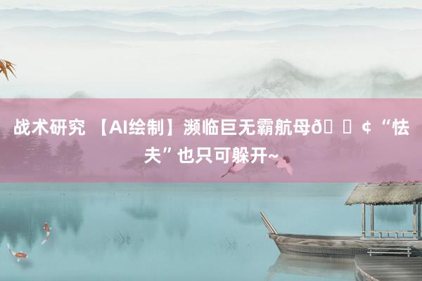 战术研究 【AI绘制】濒临巨无霸航母🚢 “怯夫”也只可躲开~