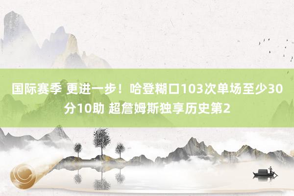 国际赛季 更进一步！哈登糊口103次单场至少30分10助 超詹姆斯独享历史第2