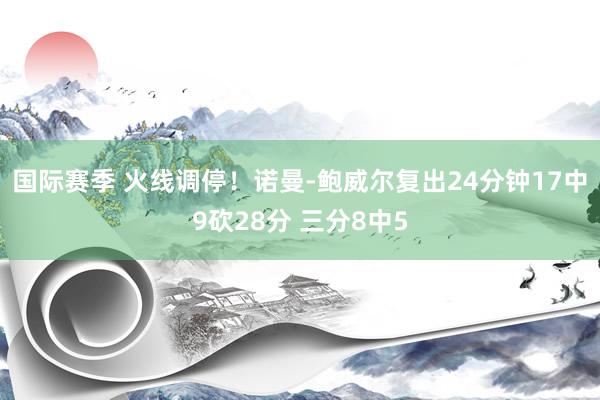 国际赛季 火线调停！诺曼-鲍威尔复出24分钟17中9砍28分 三分8中5