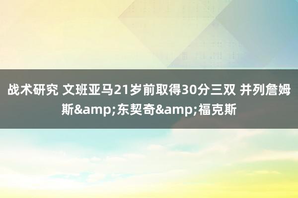 战术研究 文班亚马21岁前取得30分三双 并列詹姆斯&东契奇&福克斯