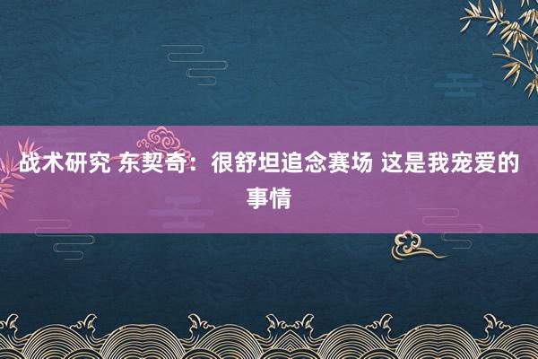 战术研究 东契奇：很舒坦追念赛场 这是我宠爱的事情