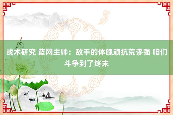 战术研究 篮网主帅：敌手的体魄顽抗荒谬强 咱们斗争到了终末