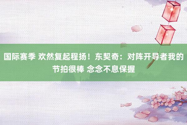 国际赛季 欢然复起程扬！东契奇：对阵开导者我的节拍很棒 念念不息保握