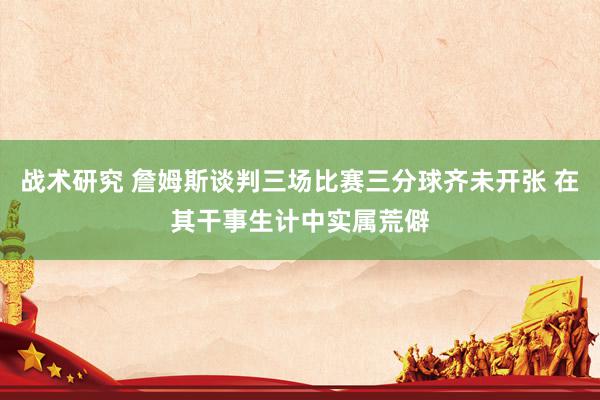 战术研究 詹姆斯谈判三场比赛三分球齐未开张 在其干事生计中实属荒僻