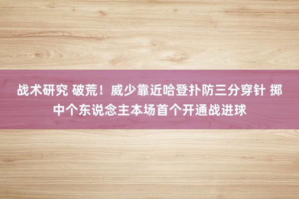 战术研究 破荒！威少靠近哈登扑防三分穿针 掷中个东说念主本场首个开通战进球