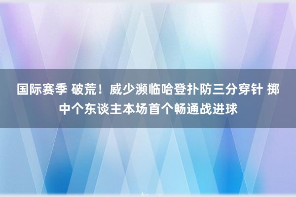 国际赛季 破荒！威少濒临哈登扑防三分穿针 掷中个东谈主本场首个畅通战进球