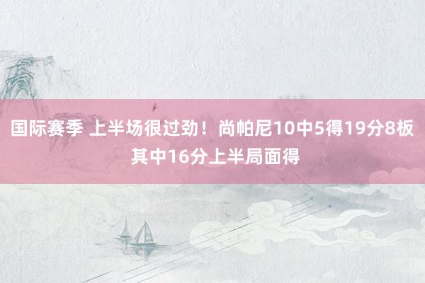 国际赛季 上半场很过劲！尚帕尼10中5得19分8板 其中16分上半局面得