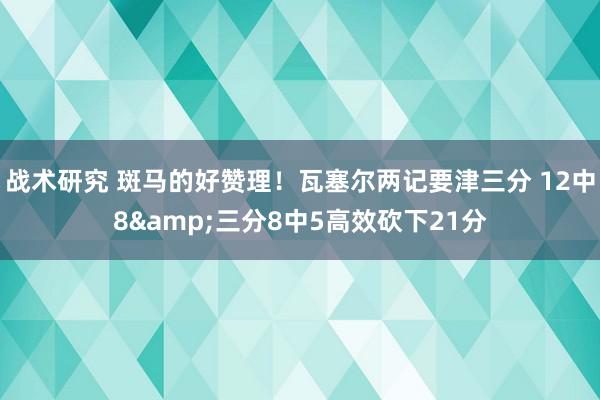 战术研究 斑马的好赞理！瓦塞尔两记要津三分 12中8&三分8中5高效砍下21分