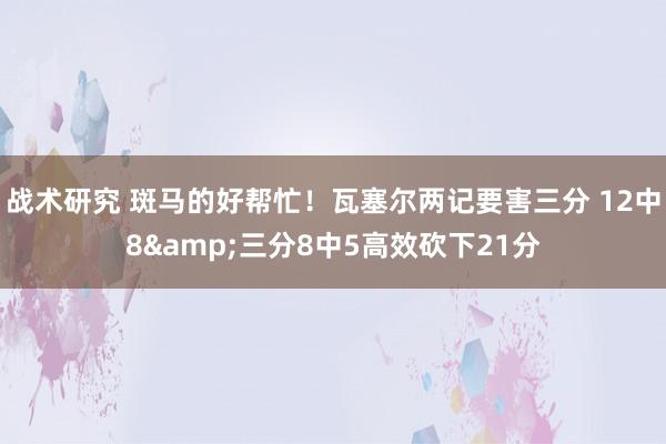 战术研究 斑马的好帮忙！瓦塞尔两记要害三分 12中8&三分8中5高效砍下21分