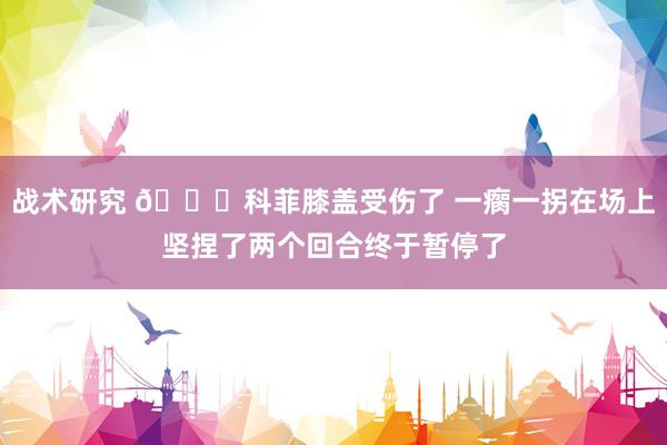 战术研究 😐科菲膝盖受伤了 一瘸一拐在场上坚捏了两个回合终于暂停了