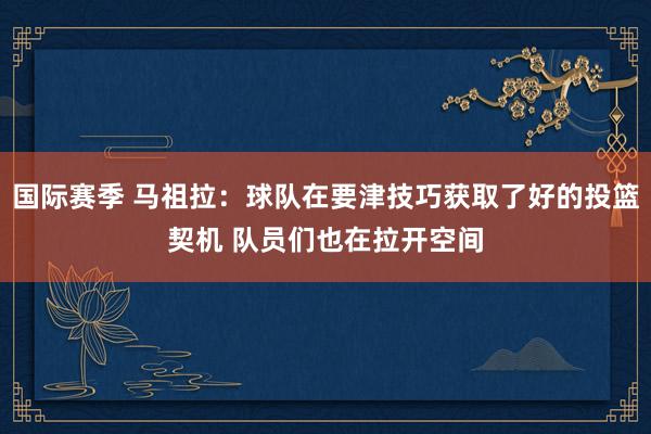 国际赛季 马祖拉：球队在要津技巧获取了好的投篮契机 队员们也在拉开空间