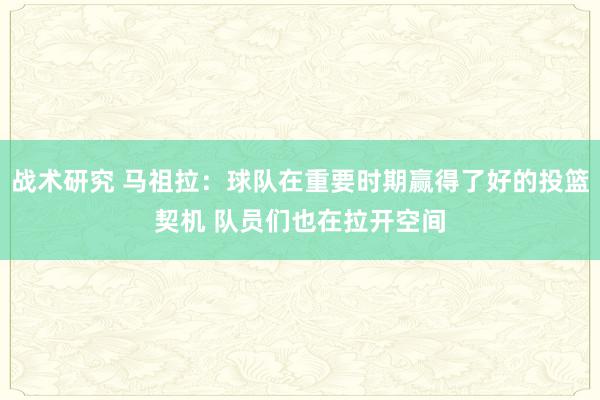 战术研究 马祖拉：球队在重要时期赢得了好的投篮契机 队员们也在拉开空间