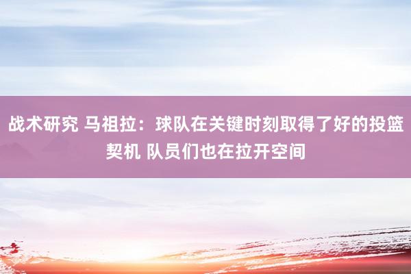 战术研究 马祖拉：球队在关键时刻取得了好的投篮契机 队员们也在拉开空间