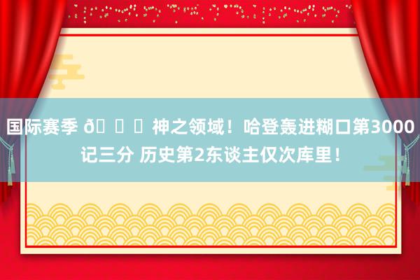 国际赛季 😀神之领域！哈登轰进糊口第3000记三分 历史第2东谈主仅次库里！